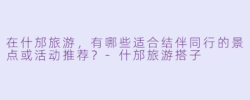 在什邡旅游，有哪些适合结伴同行的景点或活动推荐？-什邡旅游搭子