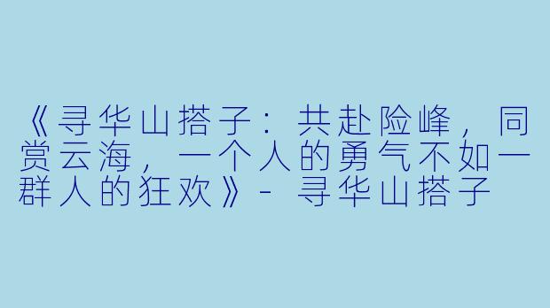 《寻华山搭子：共赴险峰，同赏云海，一个人的勇气不如一群人的狂欢》-寻华山搭子