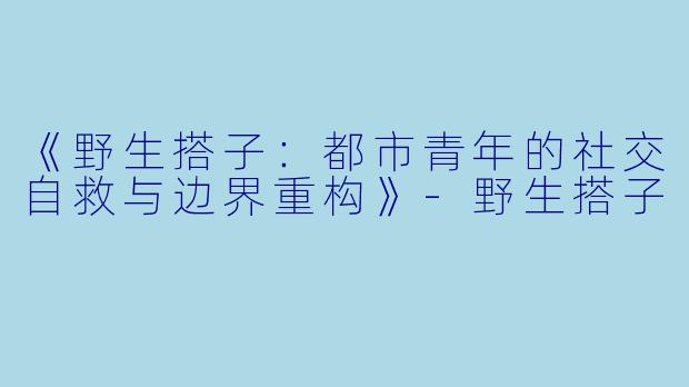 《野生搭子：都市青年的社交自救与边界重构》