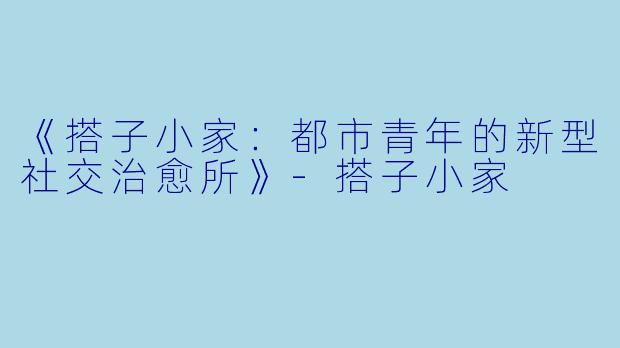 《搭子小家：都市青年的新型社交治愈所》-搭子小家