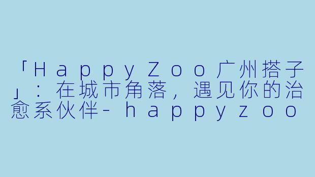 「HappyZoo广州搭子」：在城市角落，遇见你的治愈系伙伴-happyzoo广州搭子