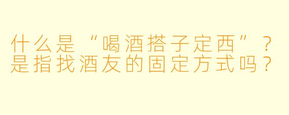 什么是“喝酒搭子定西”？是指找酒友的固定方式吗？