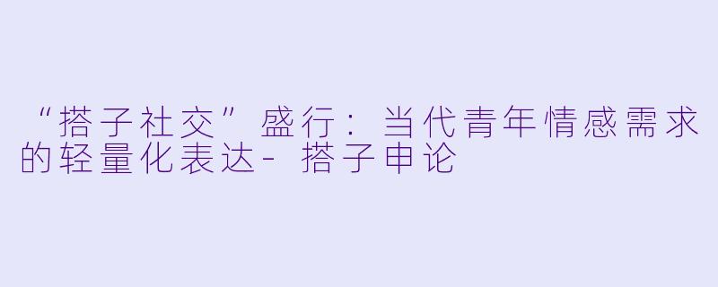 “搭子社交”盛行:当代青年情感需求的轻量化表达-搭子申论