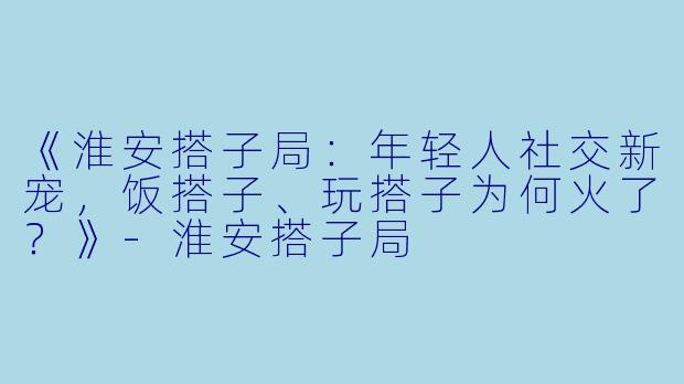 《淮安搭子局：年轻人社交新宠，饭搭子、玩搭子为何火了？》-淮安搭子局