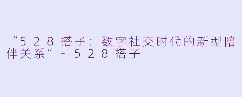 “528搭子:数字社交时代的新型陪伴关系”-528搭子