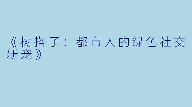 《树搭子：都市人的绿色社交新宠》