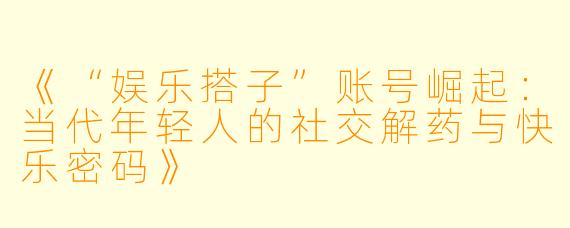 《“娱乐搭子”账号崛起：当代年轻人的社交解药与快乐密码》