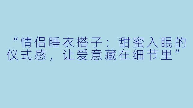 “情侣睡衣搭子：甜蜜入眠的仪式感，让爱意藏在细节里”