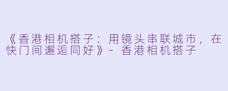 《香港相机搭子:用镜头串联城市,在快门间邂逅同好》