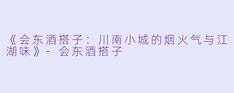 《会东酒搭子：川南小城的烟火气与江湖味》-会东酒搭子