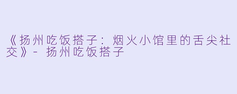 《扬州吃饭搭子:烟火小馆里的舌尖社交》-扬州吃饭搭子