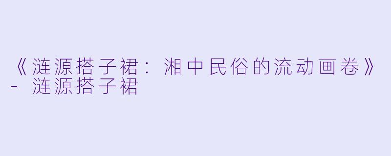 《涟源搭子裙：湘中民俗的流动画卷》-涟源搭子裙