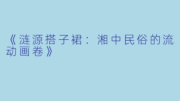 《涟源搭子裙：湘中民俗的流动画卷》