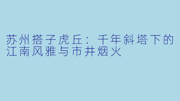 苏州搭子虎丘：千年斜塔下的江南风雅与市井烟火
