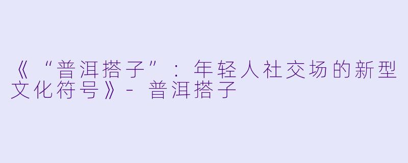 《“普洱搭子”：年轻人社交场的新型文化符号》-普洱搭子