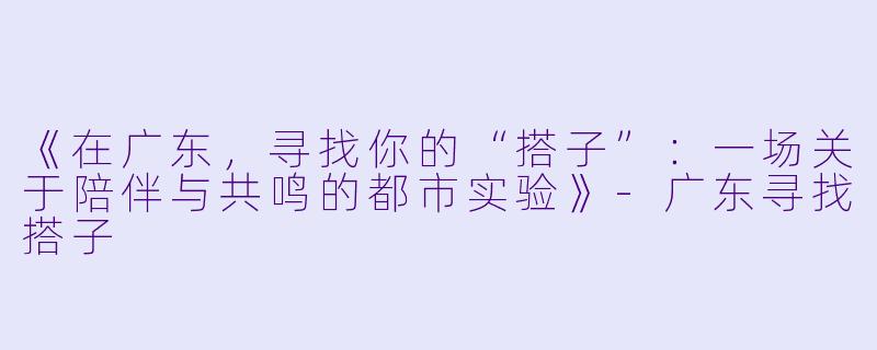 《在广东，寻找你的“搭子”：一场关于陪伴与共鸣的都市实验》-广东寻找搭子