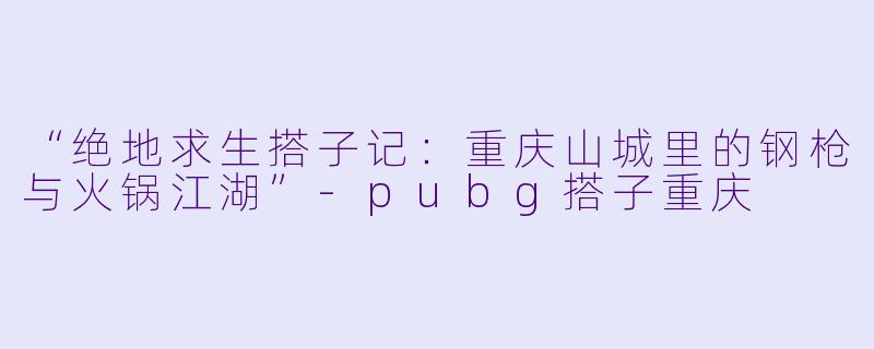 “绝地求生搭子记：重庆山城里的钢枪与火锅江湖”