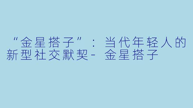 “金星搭子”：当代年轻人的新型社交默契-金星搭子