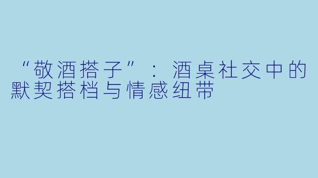 “敬酒搭子”：酒桌社交中的默契搭档与情感纽带