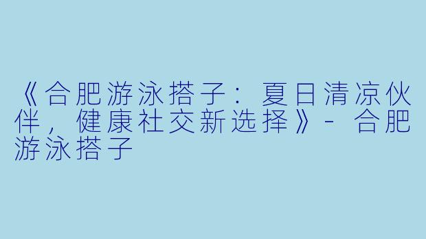 《合肥游泳搭子：夏日清凉伙伴，健康社交新选择》-合肥游泳搭子