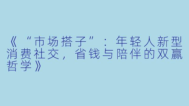 《“市场搭子”：年轻人新型消费社交，省钱与陪伴的双赢哲学》