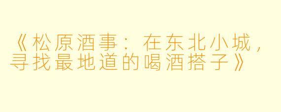 《松原酒事:在东北小城,寻找最地道的喝酒搭子》
