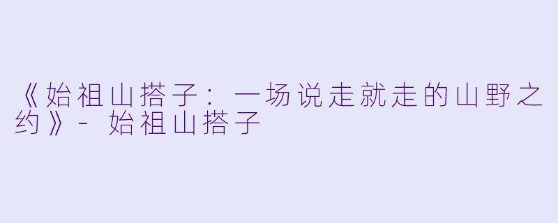 《始祖山搭子:一场说走就走的山野之约》