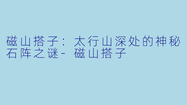 磁山搭子：太行山深处的神秘石阵之谜-磁山搭子
