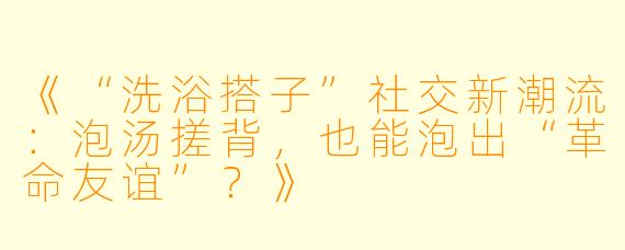 《“洗浴搭子”社交新潮流：泡汤搓背，也能泡出“革命友谊”？》