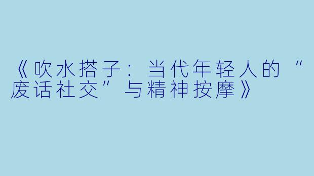 《吹水搭子:当代年轻人的“废话社交”与精神按摩》
