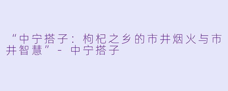 “中宁搭子:枸杞之乡的市井烟火与市井智慧”