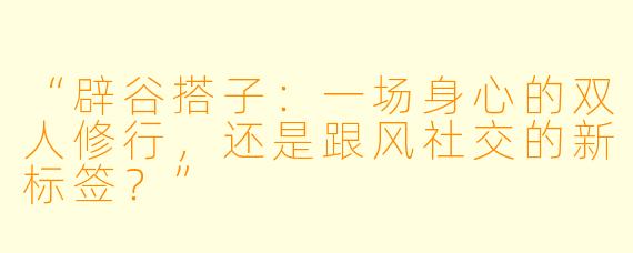 “辟谷搭子:一场身心的双人修行,还是跟风社交的新标签?”