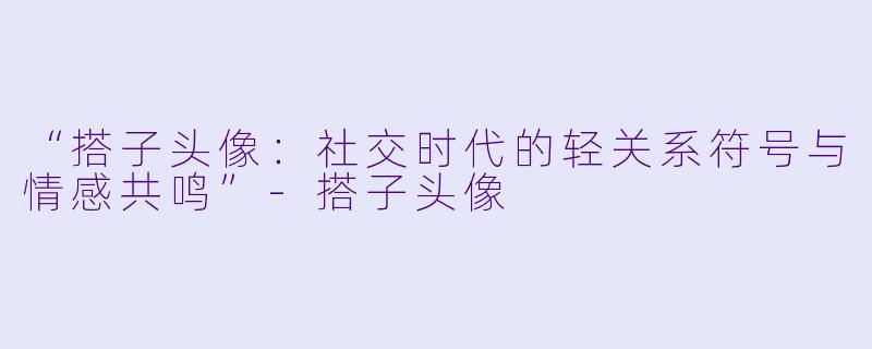 “搭子头像：社交时代的轻关系符号与情感共鸣”-搭子头像