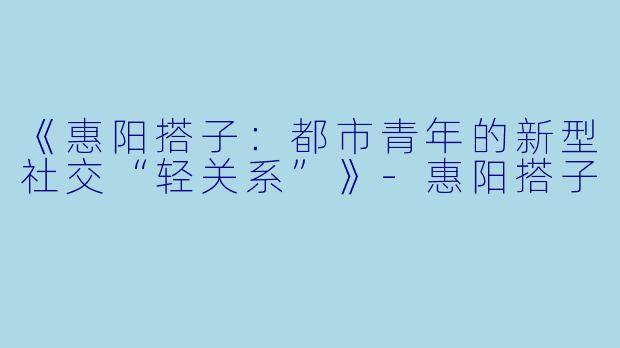 《惠阳搭子：都市青年的新型社交“轻关系”》-惠阳搭子