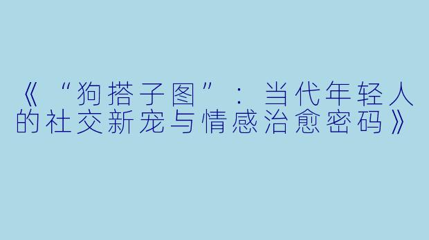 《“狗搭子图”：当代年轻人的社交新宠与情感治愈密码》