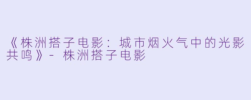 《株洲搭子电影：城市烟火气中的光影共鸣》-株洲搭子电影