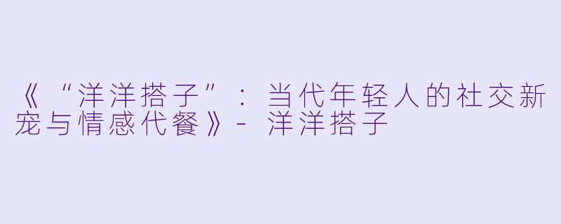 《“洋洋搭子”:当代年轻人的社交新宠与情感代餐》-洋洋搭子