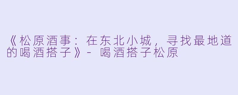《松原酒事：在东北小城，寻找最地道的喝酒搭子》-喝酒搭子松原