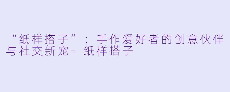 “纸样搭子”：手作爱好者的创意伙伴与社交新宠-纸样搭子