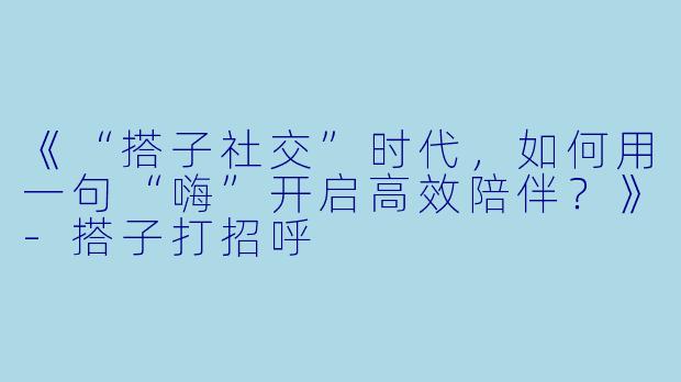 《“搭子社交”时代，如何用一句“嗨”开启高效陪伴？》-搭子打招呼