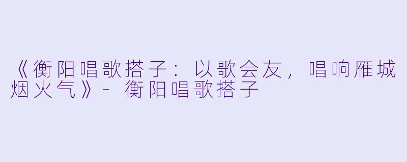 《衡阳唱歌搭子：以歌会友，唱响雁城烟火气》-衡阳唱歌搭子