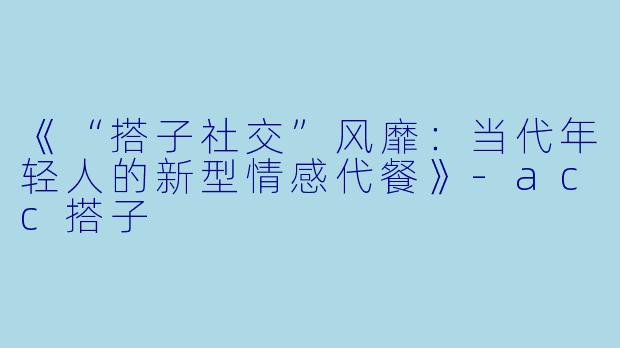 《“搭子社交”风靡：当代年轻人的新型情感代餐》-acc搭子