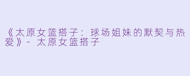 《太原女篮搭子:球场姐妹的默契与热爱》