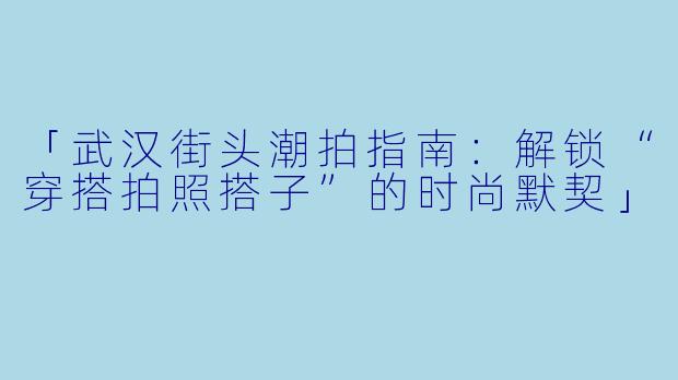 「武汉街头潮拍指南：解锁“穿搭拍照搭子”的时尚默契」