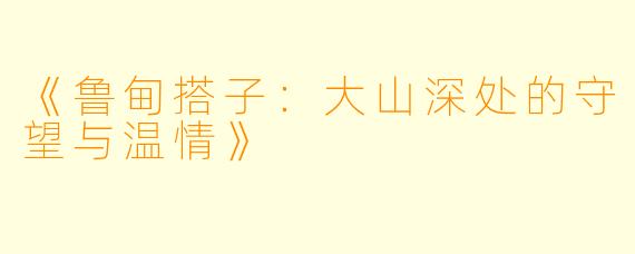 《鲁甸搭子：大山深处的守望与温情》