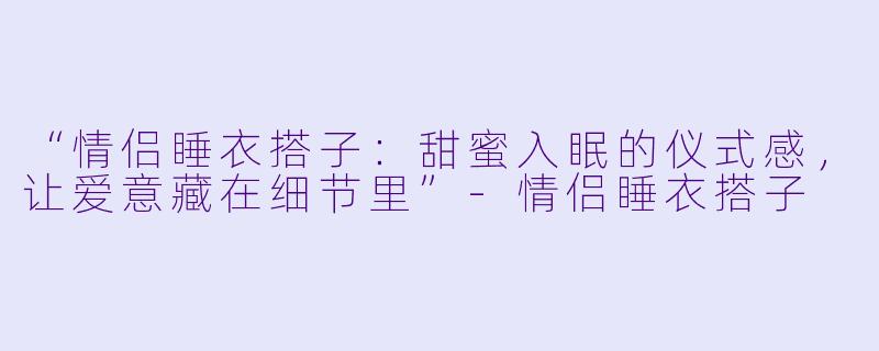 “情侣睡衣搭子：甜蜜入眠的仪式感，让爱意藏在细节里”-情侣睡衣搭子