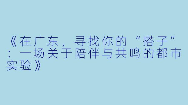 《在广东,寻找你的“搭子”:一场关于陪伴与共鸣的都市实验》