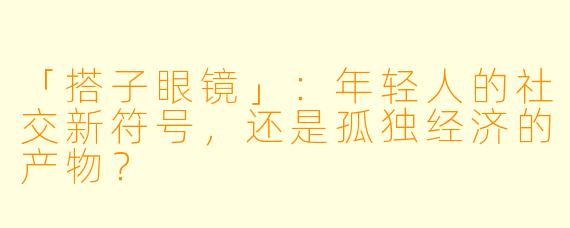 「搭子眼镜」：年轻人的社交新符号，还是孤独经济的产物？