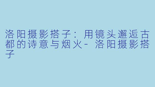 洛阳摄影搭子:用镜头邂逅古都的诗意与烟火