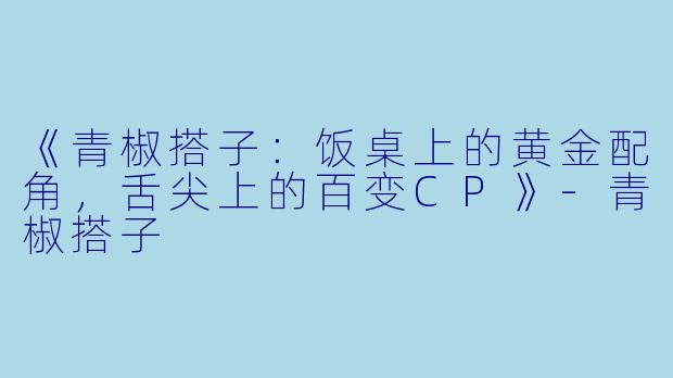 《青椒搭子：饭桌上的黄金配角，舌尖上的百变CP》